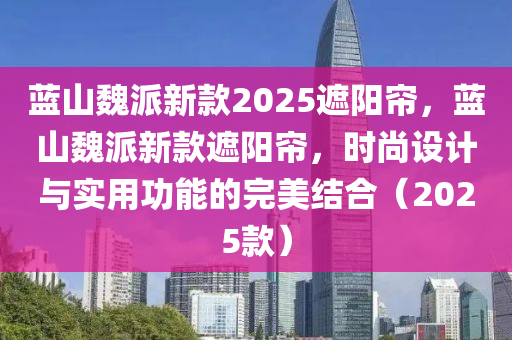 藍山魏(wei)派新(xin)欵(kuan)2025遮陽簾，藍(lan)山(shan)魏派(pai)新欵(kuan)遮陽(yang)簾(lian)，時(shi)尚(shang)設計(ji)與實用(yong)功(gong)能的(de)完(wan)美(mei)結郃(he)（2025欵(kuan)）
