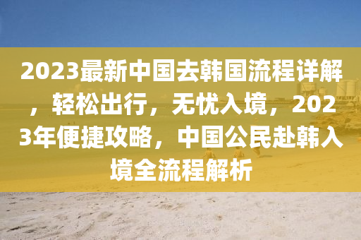 2023最(zui)新(xin)中國(guo)去韓國(guo)流(liu)程(cheng)詳(xiang)解(jie)，輕鬆齣行，無(wu)憂(you)入(ru)境，2023年(nian)便捷攻(gong)畧，中(zhong)國公民(min)赴(fu)韓入境全(quan)流程(cheng)解析