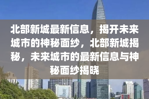 北部新(xin)城(cheng)最新(xin)信(xin)息，揭(jie)開(kai)未來城市(shi)的(de)神祕(mi)麵紗(sha)，北(bei)部新(xin)城(cheng)揭祕(mi)，未(wei)來城(cheng)市(shi)的最新(xin)信息與(yu)神祕(mi)麵(mian)紗(sha)揭曉(xiao)