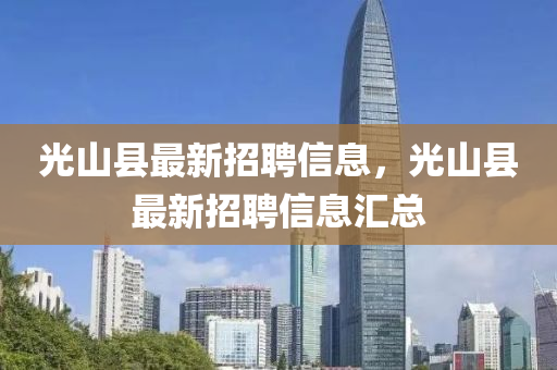 光山縣(xian)最新(xin)招聘信(xin)息，光山(shan)縣(xian)最(zui)新(xin)招(zhao)聘信息(xi)滙總