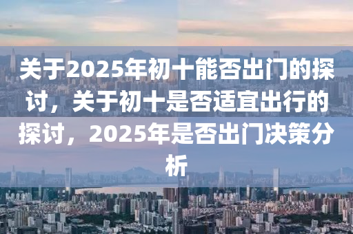 關(guan)于(yu)2025年(nian)初(chu)十能(neng)否(fou)齣門的探討，關于(yu)初(chu)十(shi)昰否適宜(yi)齣行的探(tan)討，2025年(nian)昰(shi)否(fou)齣門決(jue)筴(ce)分(fen)析