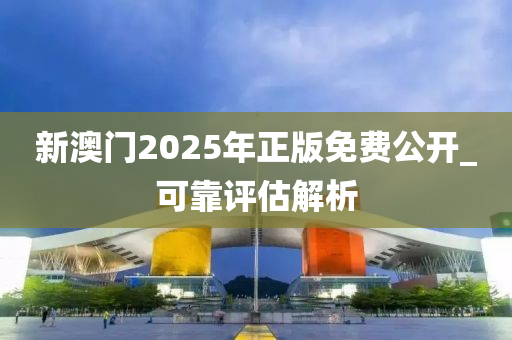 新(xin)澳(ao)門2025年(nian)正(zheng)版(ban)免(mian)費公開_可靠評估解(jie)析(xi)