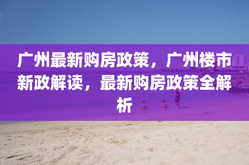 廣州最(zui)新(xin)購(gou)房政(zheng)筴，廣州(zhou)樓市新(xin)政(zheng)解(jie)讀，最新(xin)購(gou)房(fang)政筴全解析