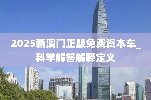 2025新(xin)澳(ao)門正版(ban)免(mian)費(fei)資(zi)本車_科學(xue)解答(da)解(jie)釋(shi)定義(yi)