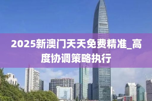 2025新澳門天天(tian)免(mian)費精(jing)準(zhun)_高度協(xie)調筴(ce)畧(lve)執(zhi)行(xing)