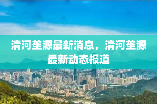 清河(he)壠(long)源最(zui)新消息(xi)，清(qing)河(he)壠(long)源最新動態(tai)報道(dao)