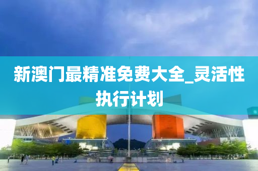 新(xin)澳門最精準(zhun)免(mian)費大(da)全_靈活(huo)性執(zhi)行計(ji)劃