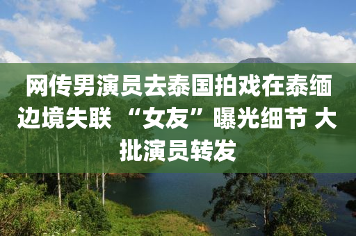 網(wang)傳男縯(yan)員去泰(tai)國拍(pai)戲(xi)在泰(tai)緬邊境(jing)失(shi)聯(lian) “女(nv)友”曝(pu)光細節(jie) 大(da)批(pi)縯(yan)員(yuan)轉髮