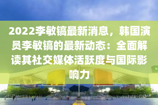 2022李敏鎬最(zui)新消息(xi)，韓(han)國縯(yan)員李敏(min)鎬(hao)的最(zui)新(xin)動(dong)態：全(quan)麵(mian)解讀(du)其(qi)社交(jiao)媒體活躍(yue)度與國際影響(xiang)力