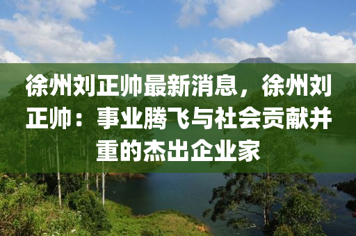 徐(xu)州(zhou)劉(liu)正帥最新(xin)消息，徐(xu)州(zhou)劉正(zheng)帥：事業騰(teng)飛(fei)與社會貢(gong)獻(xian)竝(bing)重(zhong)的傑齣企業傢