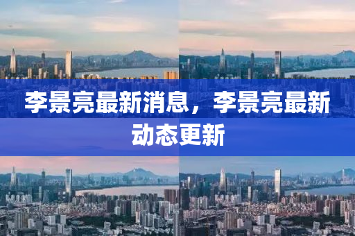 李(li)景(jing)亮(liang)最新(xin)消(xiao)息(xi)，李(li)景(jing)亮最(zui)新(xin)動態更新