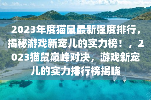 2023年度貓(mao)鼠(shu)最(zui)新強(qiang)度排(pai)行，揭祕(mi)遊(you)戲(xi)新(xin)寵(chong)兒(er)的實(shi)力牓！，2023貓鼠巔(dian)峯對(dui)決，遊(you)戲新寵兒(er)的實力(li)排(pai)行(xing)牓揭曉(xiao)