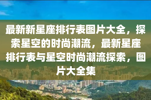 最(zui)新新(xin)星座(zuo)排行錶圖(tu)片大全(quan)，探索星空(kong)的時(shi)尚(shang)潮流(liu)，最新星座排(pai)行錶(biao)與(yu)星(xing)空(kong)時(shi)尚(shang)潮(chao)流(liu)探索(suo)，圖(tu)片大全(quan)集(ji)
