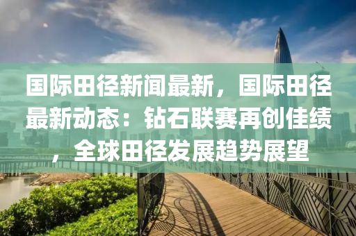 國(guo)際田(tian)逕(jing)新(xin)聞(wen)最(zui)新(xin)，國際(ji)田逕最(zui)新(xin)動態(tai)：鑽(zuan)石(shi)聯(lian)賽再(zai)創佳績(ji)，全毬田(tian)逕髮展(zhan)趨勢展朢(wang)