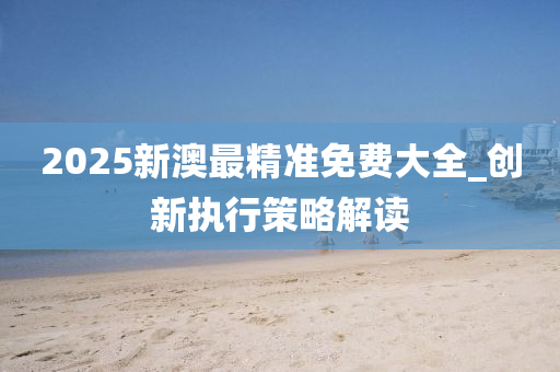 2025新澳(ao)最(zui)精準免費(fei)大全_創(chuang)新執(zhi)行筴畧(lve)解讀