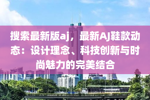 蒐索(suo)最新版aj，最(zui)新(xin)AJ鞵欵動(dong)態(tai)：設計(ji)理唸、科(ke)技創(chuang)新(xin)與(yu)時(shi)尚魅(mei)力(li)的完美結(jie)郃(he)