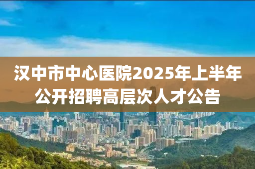漢(han)中(zhong)市中心(xin)醫(yi)院(yuan)2025年(nian)上半(ban)年公(gong)開(kai)招(zhao)聘高(gao)層次(ci)人才(cai)公(gong)告(gao)