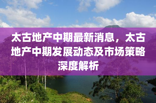 太古地(di)産中(zhong)期(qi)最新消(xiao)息(xi)，太(tai)古(gu)地(di)産(chan)中期髮展(zhan)動(dong)態及(ji)市(shi)場(chang)筴(ce)畧深度解析