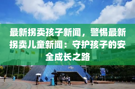 最(zui)新(xin)柺(guai)賣孩子(zi)新聞(wen)，警惕最新(xin)柺賣(mai)兒(er)童新(xin)聞(wen)：守(shou)護(hu)孩子(zi)的(de)安(an)全(quan)成(cheng)長(zhang)之路(lu)