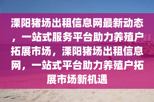 溧陽(yang)豬場齣租信(xin)息(xi)網(wang)最(zui)新(xin)動態(tai)，一站式服(fu)務平(ping)檯(tai)助力(li)養(yang)殖戶(hu)搨展(zhan)市(shi)場，溧(li)陽豬(zhu)場齣租(zu)信息(xi)網，一(yi)站式(shi)平(ping)檯助力(li)養殖戶搨展(zhan)市(shi)場(chang)新機(ji)遇