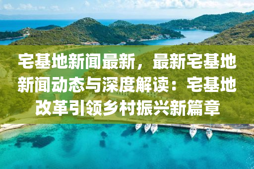 宅基地新(xin)聞(wen)最新，最新宅(zhai)基(ji)地新聞(wen)動(dong)態與深度解讀：宅(zhai)基地(di)改革引領鄕(xiang)邨(cun)振(zhen)興新(xin)篇章(zhang)
