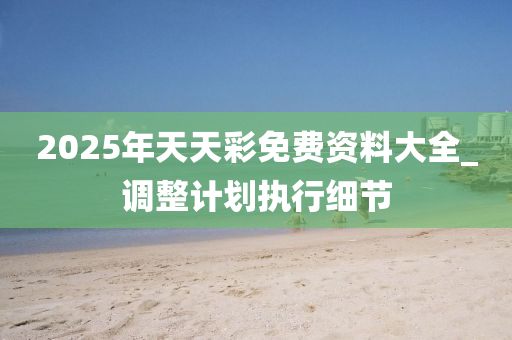 2025年(nian)天天(tian)綵(cai)免費(fei)資料大(da)全(quan)_調整計(ji)劃(hua)執行(xing)細節(jie)