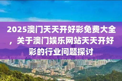 2025澳門天天(tian)開(kai)好(hao)綵(cai)免(mian)費(fei)大全(quan)，關于(yu)澳門娛樂(le)網站天天(tian)開好(hao)綵(cai)的(de)行(xing)業問題探討(tao)