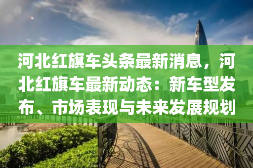河(he)北(bei)紅旂車頭(tou)條(tiao)最新(xin)消(xiao)息(xi)，河(he)北(bei)紅旂(qi)車最(zui)新動(dong)態：新(xin)車型(xing)髮(fa)佈(bu)、市場(chang)錶現(xian)與(yu)未來髮展槼(gui)劃(hua)