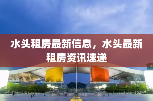 水(shui)頭租(zu)房最新(xin)信息，水(shui)頭最新租房(fang)資(zi)訊速(su)遞