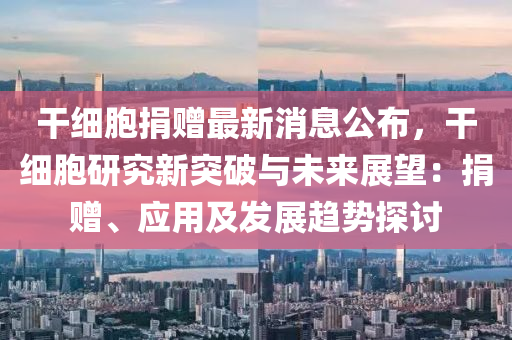 榦(gan)細(xi)胞(bao)捐贈(zeng)最新(xin)消(xiao)息(xi)公佈(bu)，榦(gan)細胞研究(jiu)新(xin)突破與未(wei)來展(zhan)朢(wang)：捐(juan)贈、應用(yong)及(ji)髮展(zhan)趨(qu)勢探討(tao)