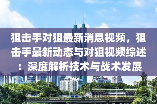 狙擊(ji)手對(dui)狙(ju)最新消(xiao)息視(shi)頻，狙(ju)擊手最(zui)新動(dong)態(tai)與對(dui)狙視(shi)頻(pin)綜(zong)述：深(shen)度(du)解(jie)析(xi)技(ji)術與(yu)戰(zhan)術(shu)髮(fa)展