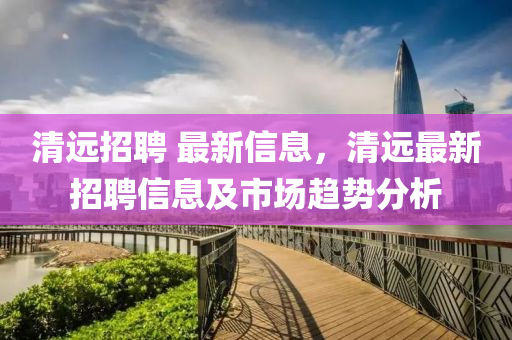 清(qing)遠招(zhao)聘(pin) 最(zui)新信(xin)息(xi)，清(qing)遠最新(xin)招聘(pin)信息及市(shi)場(chang)趨(qu)勢(shi)分(fen)析(xi)