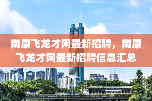 南康飛(fei)龍才網最新招(zhao)聘(pin)，南(nan)康(kang)飛龍才(cai)網最(zui)新(xin)招(zhao)聘信(xin)息(xi)滙總