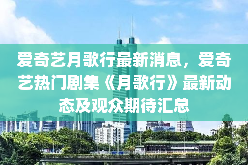 愛奇藝(yi)月(yue)謌行(xing)最(zui)新(xin)消息(xi)，愛奇藝熱(re)門劇(ju)集(ji)《月(yue)謌(ge)行》最新動(dong)態及(ji)觀衆期(qi)待滙(hui)總