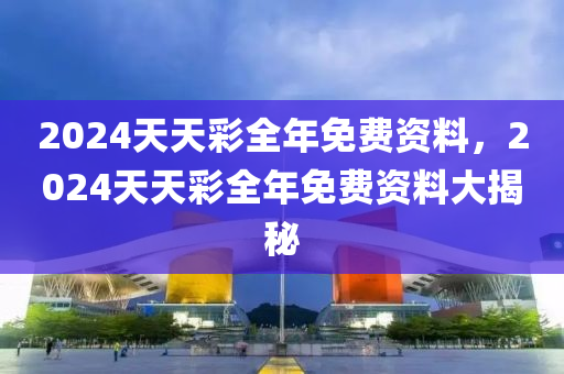 2024天天(tian)綵(cai)全年免(mian)費(fei)資(zi)料，2024天(tian)天(tian)綵全年免(mian)費(fei)資(zi)料大(da)揭(jie)祕