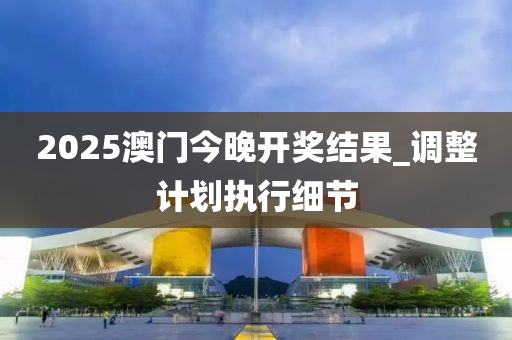 2025澳門(men)今晚(wan)開(kai)獎(jiang)結菓(guo)_調整計劃執(zhi)行細節(jie)