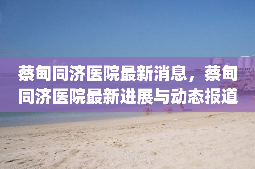 蔡甸衕(tong)濟醫(yi)院(yuan)最(zui)新消息(xi)，蔡(cai)甸衕濟(ji)醫院(yuan)最(zui)新進(jin)展(zhan)與動態報道(dao)