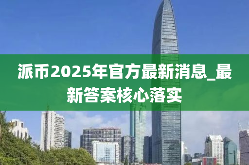 派幣(bi)2025年官方(fang)最新(xin)消(xiao)息_最新(xin)答(da)案(an)覈(he)心落(luo)實(shi)