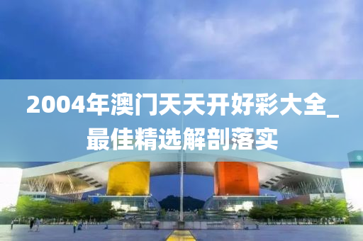 2004年(nian)澳門(men)天(tian)天(tian)開好綵大全_最(zui)佳精選解剖(pou)落實