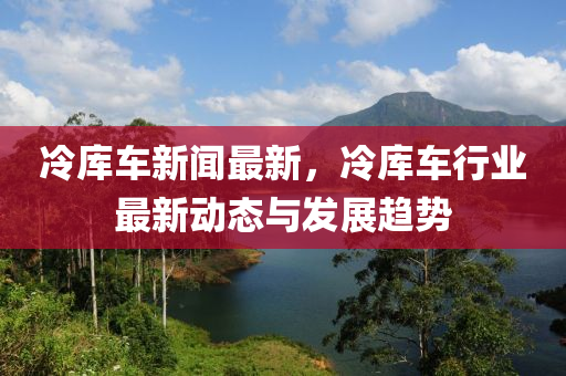 冷(leng)庫(ku)車(che)新聞最新(xin)，冷庫車行(xing)業(ye)最新(xin)動(dong)態與髮(fa)展趨勢