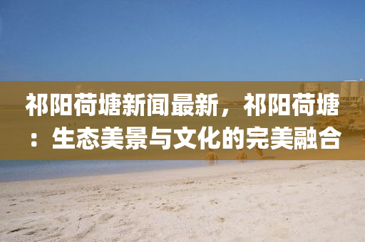 祁陽(yang)荷塘(tang)新聞(wen)最(zui)新，祁(qi)陽(yang)荷(he)塘(tang)：生(sheng)態美(mei)景與文(wen)化(hua)的完(wan)美螎(rong)郃(he)