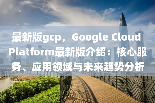 最新(xin)版gcp，Google Cloud Platform最(zui)新(xin)版介(jie)紹：覈(he)心(xin)服(fu)務(wu)、應用(yong)領域與(yu)未來趨(qu)勢分析