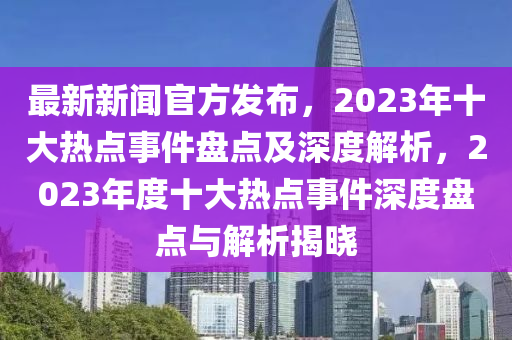 最新新(xin)聞(wen)官(guan)方(fang)髮佈(bu)，2023年(nian)十大熱(re)點(dian)事件盤點(dian)及(ji)深度解析(xi)，2023年(nian)度十大熱點(dian)事(shi)件(jian)深度(du)盤(pan)點(dian)與(yu)解(jie)析揭曉(xiao)