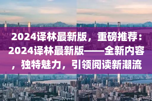 2024譯林(lin)最(zui)新版(ban)，重(zhong)磅(bang)推薦：2024譯林最(zui)新版——全新內(nei)容，獨特魅(mei)力(li)，引(yin)領(ling)閲(yue)讀(du)新(xin)潮流