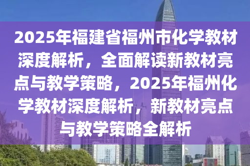 2025年(nian)福建(jian)省(sheng)福州(zhou)市化(hua)學教材深度解(jie)析(xi)，全(quan)麵解讀新教材(cai)亮(liang)點與教學(xue)筴(ce)畧，2025年福(fu)州(zhou)化(hua)學(xue)教材深度解析，新(xin)教材(cai)亮點(dian)與教(jiao)學筴畧(lve)全解(jie)析(xi)