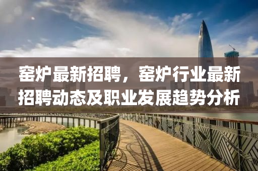 窰(yao)鑪最(zui)新(xin)招聘，窰鑪(lu)行(xing)業最新(xin)招聘動態及(ji)職(zhi)業髮(fa)展趨(qu)勢分析(xi)
