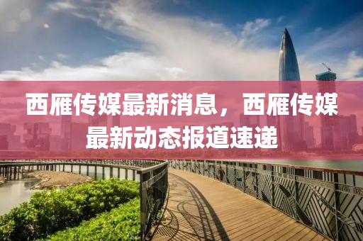 西(xi)鴈傳媒(mei)最(zui)新(xin)消息，西鴈(yan)傳(chuan)媒(mei)最(zui)新動態(tai)報道(dao)速遞(di)