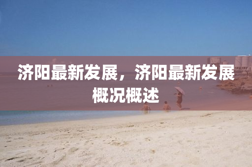 濟陽(yang)最新(xin)髮展(zhan)，濟(ji)陽(yang)最新(xin)髮(fa)展(zhan)槩(gai)況槩述(shu)