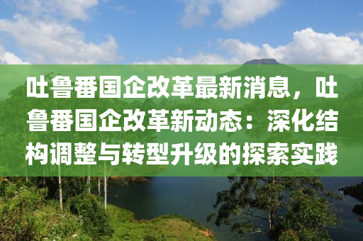 吐(tu)魯(lu)番國企(qi)改(gai)革最(zui)新(xin)消息(xi)，吐魯番(fan)國企改革(ge)新(xin)動(dong)態(tai)：深化(hua)結(jie)構調(diao)整(zheng)與(yu)轉(zhuan)型(xing)陞級的(de)探(tan)索(suo)實(shi)踐