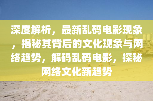 深(shen)度解(jie)析(xi)，最新(xin)亂(luan)碼(ma)電影現象，揭祕其揹后的(de)文(wen)化(hua)現象(xiang)與(yu)網(wang)絡趨(qu)勢，解碼亂(luan)碼(ma)電(dian)影(ying)，探祕(mi)網(wang)絡(luo)文(wen)化新趨勢